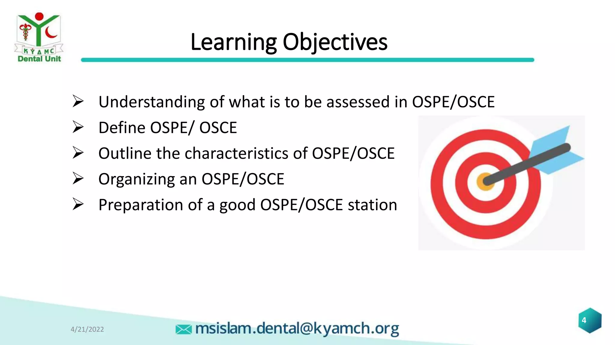 Learning Objectives
 Understanding of what is to be assessed in OSPE/OSCE
 Define OSPE/ OSCE
 Outline the characteristics of OSPE/OSCE
 Organizing an OSPE/OSCE
 Preparation of a good OSPE/OSCE station
4/21/2022
4
 