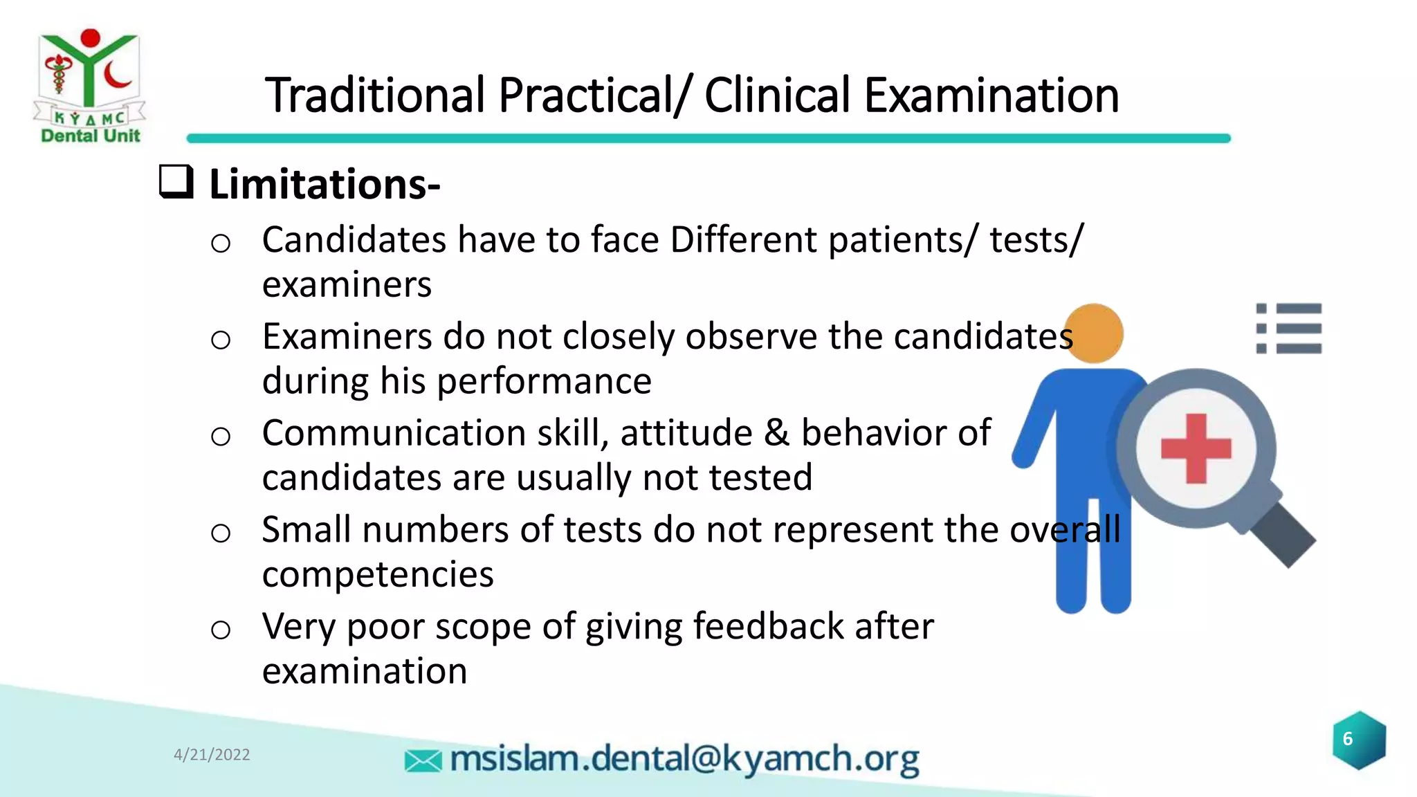 Traditional Practical/ Clinical Examination
 Limitations-
o Candidates have to face Different patients/ tests/
examiners
o Examiners do not closely observe the candidates
during his performance
o Communication skill, attitude & behavior of
candidates are usually not tested
o Small numbers of tests do not represent the overall
competencies
o Very poor scope of giving feedback after
examination
4/21/2022
6
 