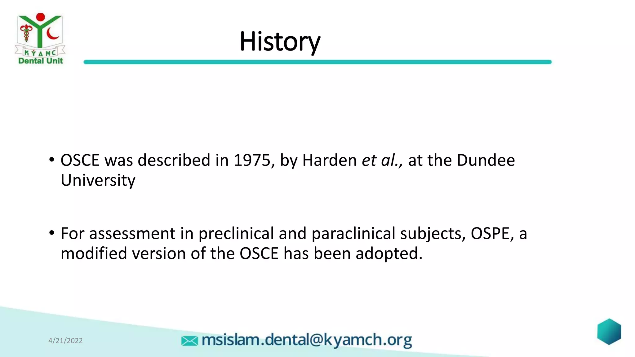 History
• OSCE was described in 1975, by Harden et al., at the Dundee
University
• For assessment in preclinical and paraclinical subjects, OSPE, a
modified version of the OSCE has been adopted.
4/21/2022 9
 