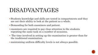  Students knowledge and skills are tested in compartments and they
are not their ability to look at the patient as a whole.
 Demanding for both examiners and patient.
 examiners are required to pay close attention to the students
repeating the same task on a number of occasions.
 The time involved in setting up the examination is greater than for
the traditional examination.
 maintaining uniform difficulty levels is not always possible.
 