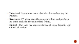 Objective : Examiners use a checklist for evaluating the
trainees.
Structured : Trainee sees the same problem and perform
the same tasks in the same time frame.
Clinical : The task are representative of those faced in real
clinical situation.
 
