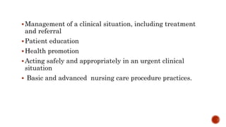 Management of a clinical situation, including treatment
and referral
Patient education
Health promotion
Acting safely and appropriately in an urgent clinical
situation
 Basic and advanced nursing care procedure practices.
 