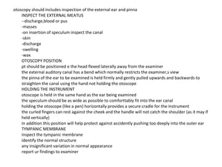 otoscopy should includes inspection of the external ear and pinna  INSPECT THE EXTERNAL MEATUS  --discharge,blood or pus  -masses  -on insertion of speculum inspect the canal  -skin  -discharge  -swelling  -wax  OTOSCOPY POSITION  pt should be positioned e the head flexed laterally away from the examiner  the external auditory canal has a bend which normally restricts the examiner,s view  the pinna of the ear to be examined is held firmly and gently pulled upwards and backwards to straighten the canal using the hand not holding the otoscope  HOLDING THE INSTRUMENT  otoscope is held in the same hand as the ear being examined  the speculum should be as wide as possible to comforttably fit into the ear canal  holding the otoscope (like a pen) horizontally provides a secure cradle for the instrument  the curled fingers can rest against the cheek and the handle will not catch the shoulder (as it may if held vertically)  in addition this position will help protect against accidently pushing too deeply into the outer ear  TYMPANIC MEMBRANE  inspect the tympanic membrane  identify the normal structure  any insignificant variation in normal appearance  report ur findings to examiner  