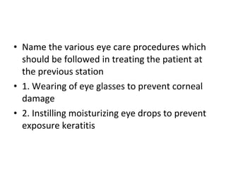 Name the various eye care procedures which should be followed in treating the patient at the previous station 1. Wearing of eye glasses to prevent corneal damage 2. Instilling moisturizing eye drops to prevent exposure keratitis 