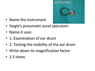Name the instrument Siegle's pneumatic aural speculum Name it uses 1. Examination of ear drum 2. Testing the mobility of the ear drum Write down its magnification factor 2.5 times 