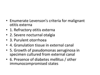 Enumerate Levenson's criteria for malignant otitis externa 1. Refractory otitis externa 2. Severe nocturnal otalgia 3. Purulent otorrhoea 4. Granulation tissue in external canal 5. Growth of pseudomonas aeruginosa in specimen cultured from external canal 6. Presence of diabetes mellitus / other immunocompromised states 