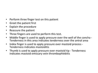 Perform three finger test on this patient Greet the patient first Explain the procedure Reassure the patient Three fingers are used to perform this test. Middle finger is used to apply pressure over the well of the concha - Tenderness in this area indicates tenderness over the antral area Index finger is used to apply pressure over mastoid process - Tenderness indicates mastoiditis Thumb is used to apply pressure over mastoid tip - Tenderness indicates mastoid emissary vein thrombophlebitis 