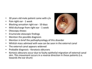 30 years old male patient came with c/o Pain right ear - 1 week Blocking sensation right ear - 10 days Mild discharge from right ear - 1 week Otoscopy shows: Enumerate otoscopic findings Mention the possible diagnosis Mention in brief the pathophysiology of this disorder Whitish mass admixed with wax can be seen in the external canal The external canal appears widened Probable diagnosis - Keratosis obturans Kertosis obturans occur due to faulty epithelial migration of external canal skin. This movement occurs in a reverse direction in these patients (i.e. towards the ear drum) 