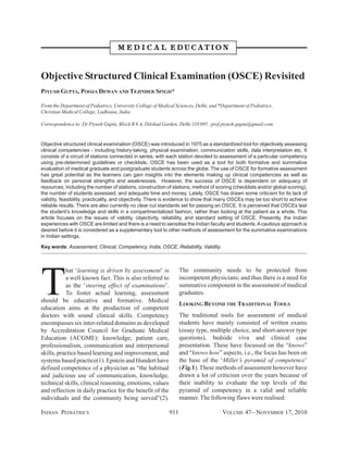 M E D I C A L EDUCATION

Objective Structured Clinical Examination (OSCE) Revisited
PIYUSH GUPTA, POOJA DEWAN AND TEJINDER SINGH*
From the Department of Pediatrics, University College of Medical Sciences, Delhi, and *Department of Pediatrics,
Christian Medical College, Ludhiana, India.
Correspondence to: Dr Piyush Gupta, Block R 6 A, Dilshad Garden, Delhi 110 095. prof.piyush.gupta@gmail.com

Objective structured clinical examination (OSCE) was introduced in 1975 as a standardized tool for objectively assessing
clinical competencies - including history-taking, physical examination, communication skills, data interpretation etc. It
consists of a circuit of stations connected in series, with each station devoted to assessment of a particular competency
using pre-determined guidelines or checklists. OSCE has been used as a tool for both formative and summative
evaluation of medical graduate and postgraduate students across the globe. The use of OSCE for formative assessment
has great potential as the learners can gain insights into the elements making up clinical competencies as well as
feedback on personal strengths and weaknesses. However, the success of OSCE is dependent on adequacy of
resources, including the number of stations, construction of stations, method of scoring (checklists and/or global scoring),
the number of students assessed, and adequate time and money. Lately, OSCE has drawn some criticism for its lack of
validity, feasibility, practicality, and objectivity. There is evidence to show that many OSCEs may be too short to achieve
reliable results. There are also currently no clear cut standards set for passing an OSCE. It is perceived that OSCEs test
the student’s knowledge and skills in a compartmentalized fashion, rather than looking at the patient as a whole. This
article focuses on the issues of validity, objectivity, reliability, and standard setting of OSCE. Presently, the Indian
experiences with OSCE are limited and there is a need to sensitise the Indian faculty and students. A cautious approach is
desired before it is considered as a supplementary tool to other methods of assessment for the summative examinations
in Indian settings.
Key words: Assessment, Clinical, Competency, India, OSCE, Reliability, Validity.

T

The community needs to be protected from
incompetent physicians; and thus there is a need for
summative component in the assessment of medical
graduates.

hat ‘learning is driven by assessment’ is
a well known fact. This is also referred to
as the ‘steering effect of examinations’.
To foster actual learning, assessment
should be educative and formative. Medical
education aims at the production of competent
doctors with sound clinical skills. Competency
encompasses six inter-related domains as developed
by Accreditation Council for Graduate Medical
Education (ACGME): knowledge, patient care,
professionalism, communication and interpersonal
skills, practice based learning and improvement, and
systems based practice(1). Epstein and Hundert have
defined competence of a physician as “the habitual
and judicious use of communication, knowledge,
technical skills, clinical reasoning, emotions, values
and reflection in daily practice for the benefit of the
individuals and the community being served”(2).
INDIAN PEDIATRICS

LOOKING BEYOND THE TRADITIONAL TOOLS
The traditional tools for assessment of medical
students have mainly consisted of written exams
(essay type, multiple choice, and short-answer type
questions), bedside viva and clinical case
presentation. These have focussed on the “knows”
and “knows how” aspects, i.e., the focus has been on
the base of the ‘Miller’s pyramid of competence’
(Fig.1). These methods of assessment however have
drawn a lot of criticism over the years because of
their inability to evaluate the top levels of the
pyramid of competency in a valid and reliable
manner. The following flaws were realised:
911

VOLUME 47__NOVEMBER 17, 2010

 