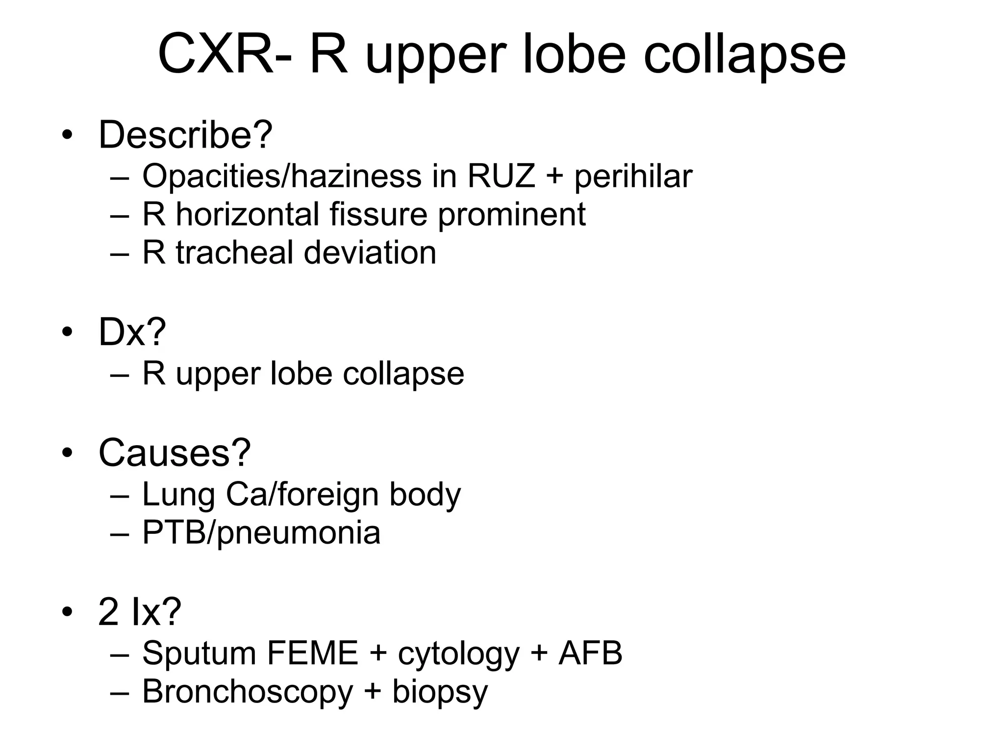 CXR- R upper lobe collapse Describe? Opacities/haziness in RUZ + perihilar R horizontal fissure prominent R tracheal deviation Dx? R upper lobe collapse  Causes? Lung Ca/foreign body PTB/pneumonia 2 Ix? Sputum FEME + cytology + AFB Bronchoscopy + biopsy 