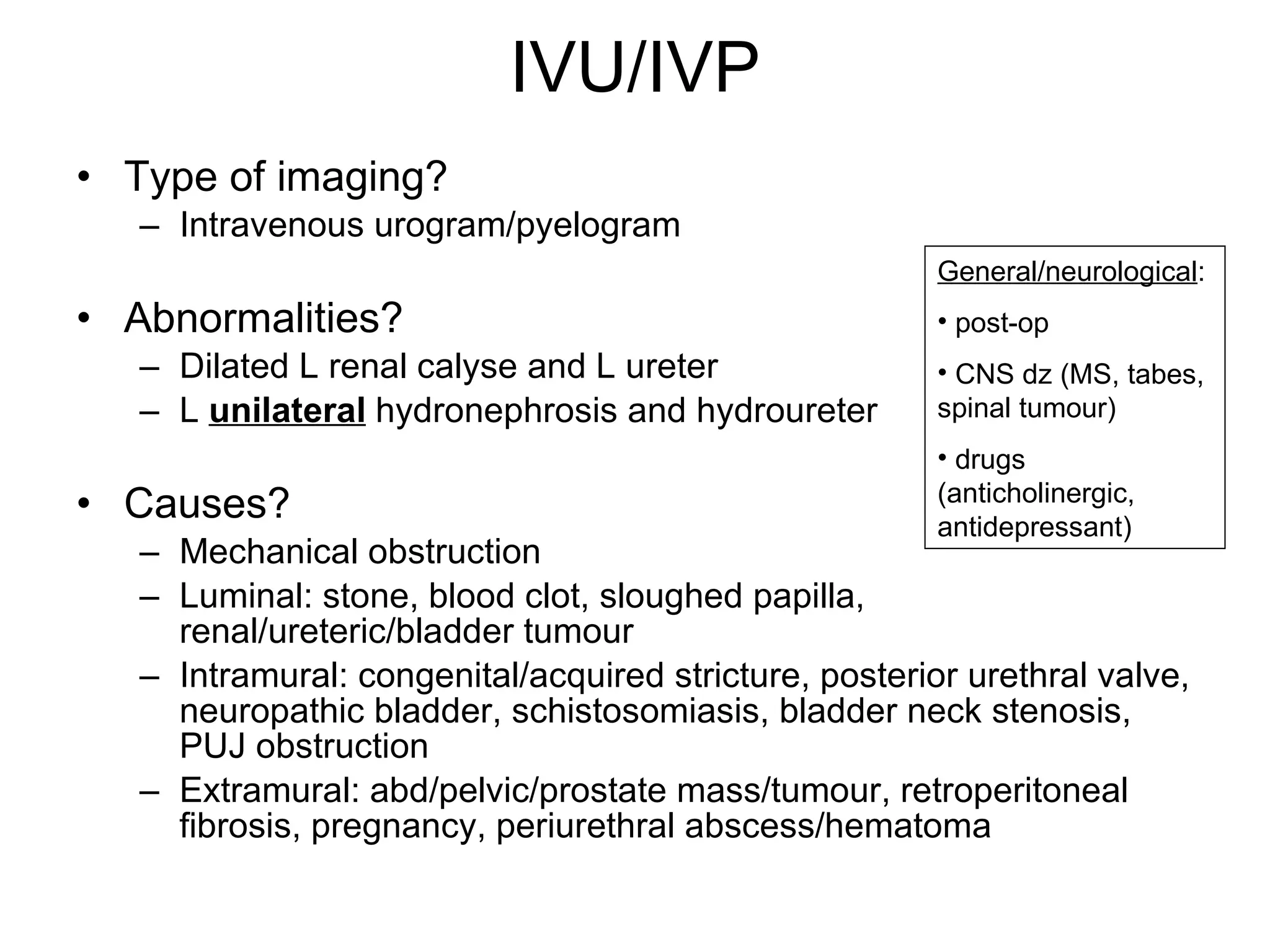 IVU/IVP Type of imaging? Intravenous urogram/pyelogram Abnormalities? Dilated L renal calyse and L ureter L  unilateral  hydronephrosis and hydroureter Causes?  Mechanical obstruction Luminal: stone, blood clot, sloughed papilla, renal/ureteric/bladder tumour Intramural: congenital/acquired stricture, posterior urethral valve, neuropathic bladder, schistosomiasis, bladder neck stenosis, PUJ obstruction Extramural: abd/pelvic/prostate mass/tumour, retroperitoneal fibrosis, pregnancy, periurethral abscess/hematoma General/neurological : post-op CNS dz (MS, tabes, spinal tumour) drugs (anticholinergic, antidepressant)  
