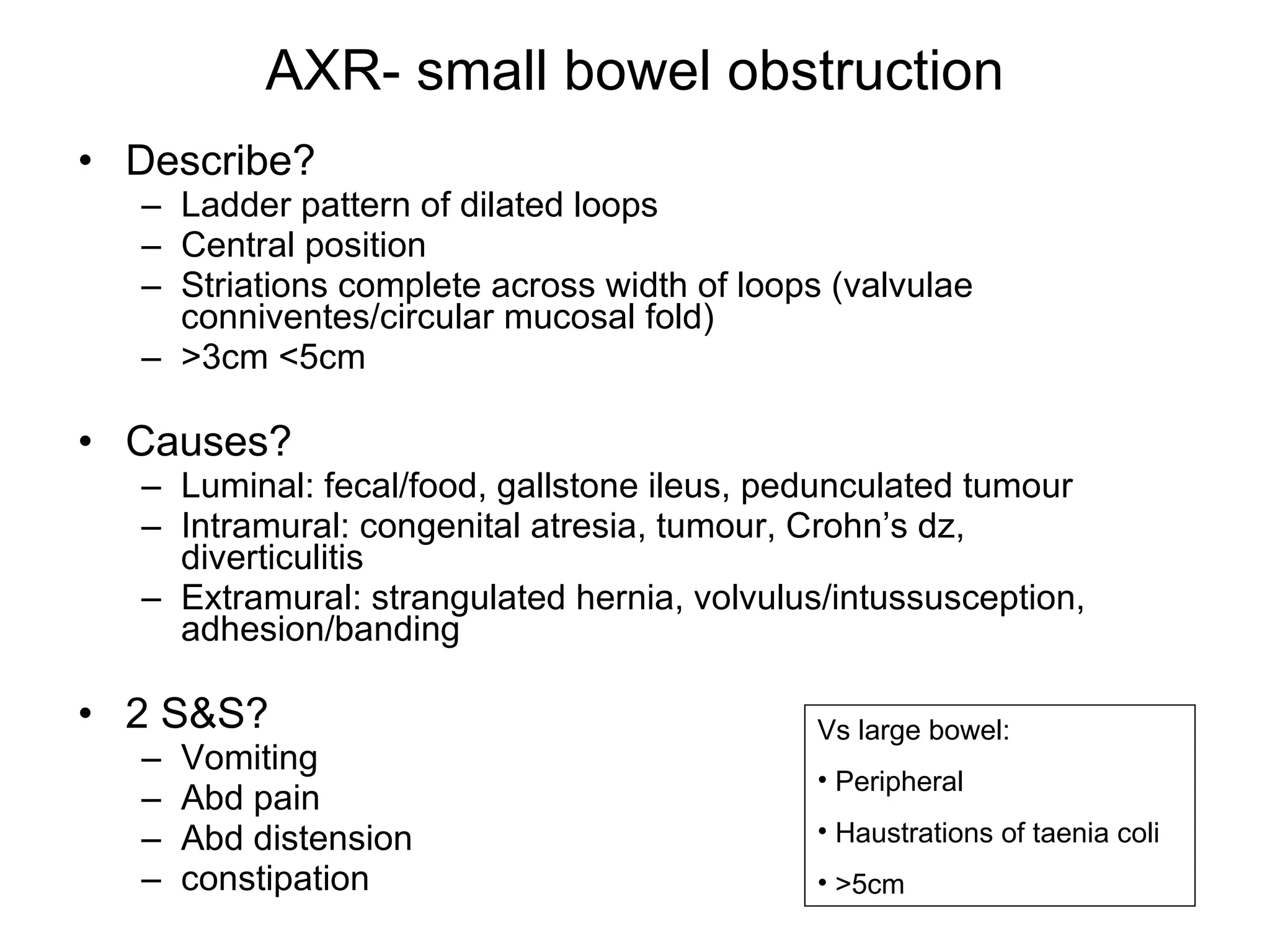 AXR- small bowel obstruction Describe? Ladder pattern of dilated loops Central position Striations complete across width of loops (valvulae conniventes/circular mucosal fold) >3cm <5cm Causes? Luminal: fecal/food, gallstone ileus, pedunculated tumour Intramural: congenital atresia, tumour, Crohn’s dz, diverticulitis Extramural: strangulated hernia, volvulus/intussusception, adhesion/banding 2 S&S? Vomiting Abd pain Abd distension constipation Vs large bowel: Peripheral Haustrations of taenia coli >5cm 