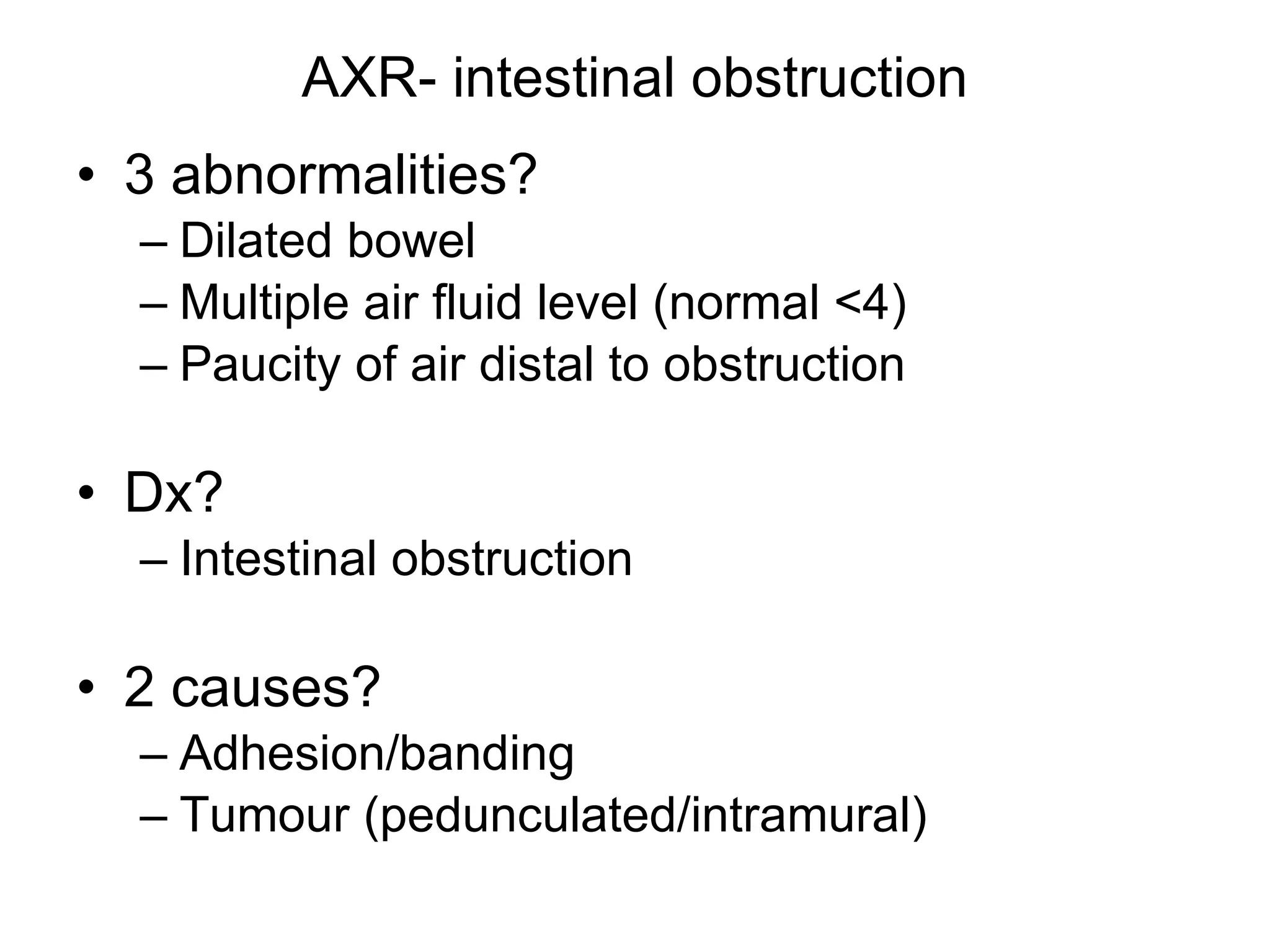 AXR- intestinal obstruction 3 abnormalities? Dilated bowel Multiple air fluid level (normal <4) Paucity of air distal to obstruction Dx? Intestinal obstruction 2 causes? Adhesion/banding Tumour (pedunculated/intramural) 