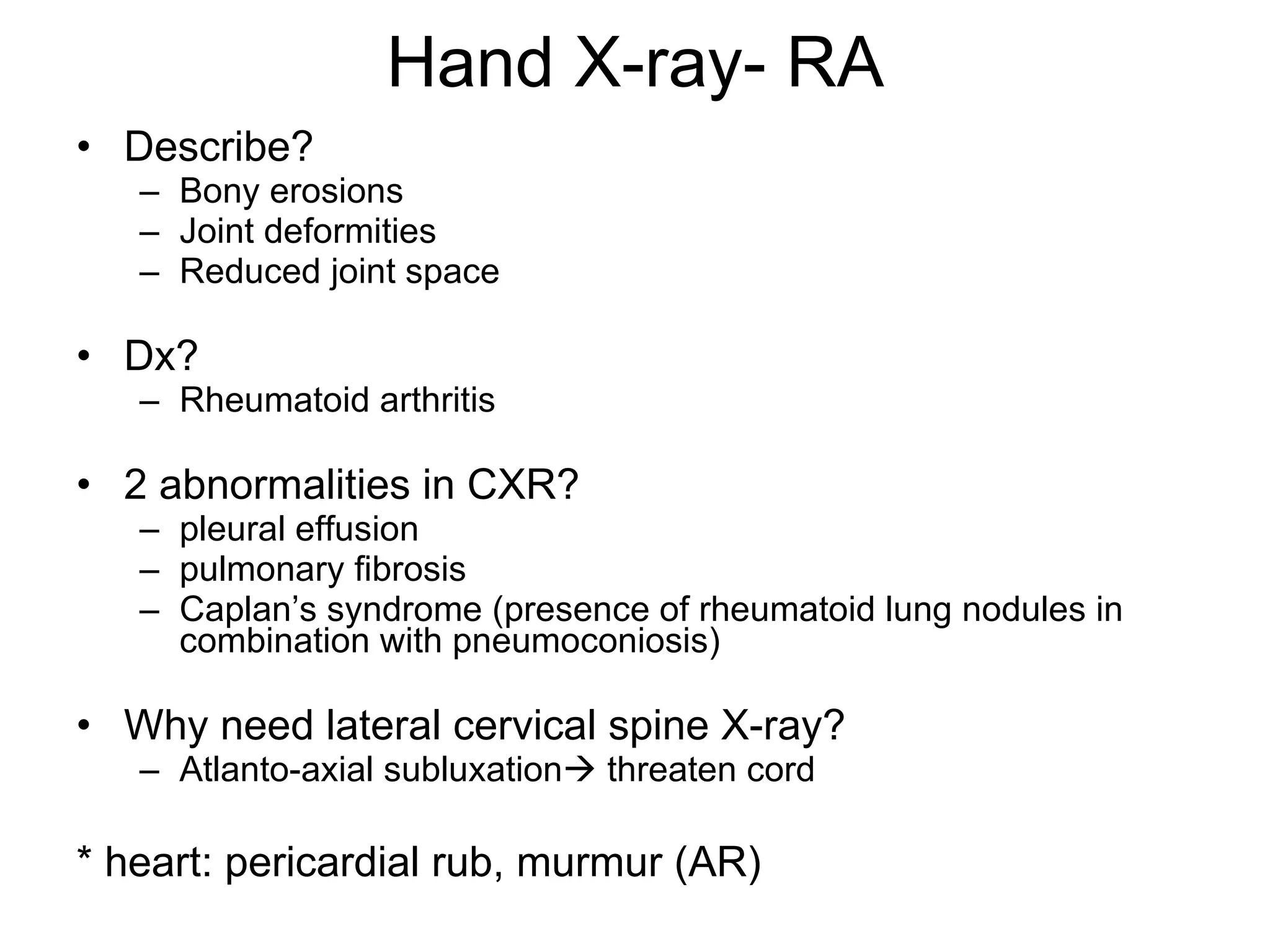 Hand X-ray- RA Describe? Bony erosions Joint deformities Reduced joint space Dx? Rheumatoid arthritis 2 abnormalities in CXR? pleural effusion pulmonary fibrosis Caplan’s syndrome (presence of rheumatoid lung nodules in combination with pneumoconiosis) Why need lateral cervical spine X-ray? Atlanto-axial subluxation   threaten cord * heart: pericardial rub, murmur (AR)  