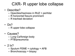 CXR- R upper lobe collapse Describe? Opacities/haziness in RUZ + perihilar R horizontal fissure prominent R tracheal deviation Dx? R upper lobe collapse  Causes? Lung Ca/foreign body PTB/pneumonia 2 Ix? Sputum FEME + cytology + AFB Bronchoscopy + biopsy 