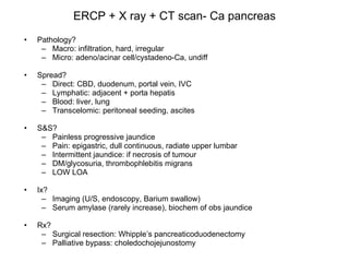 ERCP + X ray + CT scan- Ca pancreas Pathology? Macro: infiltration, hard, irregular Micro: adeno/acinar cell/cystadeno-Ca, undiff Spread? Direct: CBD, duodenum, portal vein, IVC Lymphatic: adjacent + porta hepatis Blood: liver, lung Transcelomic: peritoneal seeding, ascites S&S? Painless progressive jaundice Pain: epigastric, dull continuous, radiate upper lumbar Intermittent jaundice: if necrosis of tumour DM/glycosuria, thrombophlebitis migrans LOW LOA Ix? Imaging (U/S, endoscopy, Barium swallow) Serum amylase (rarely increase), biochem of obs jaundice Rx? Surgical resection: Whipple’s pancreaticoduodenectomy Palliative bypass: choledochojejunostomy 
