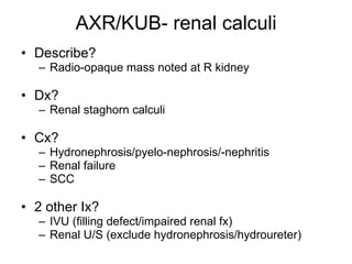 AXR/KUB- renal calculi Describe? Radio-opaque mass noted at R kidney Dx? Renal staghorn calculi Cx? Hydronephrosis/pyelo-nephrosis/-nephritis Renal failure SCC 2 other Ix? IVU (filling defect/impaired renal fx) Renal U/S (exclude hydronephrosis/hydroureter) 