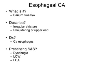 Esophageal CA What is it? Barium swallow Describe? Irregular stricture Shouldering of upper end Dx? Ca esophagus Presenting S&S? Dysphagia LOW LOA 