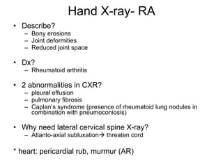 Hand X-ray- RA Describe? Bony erosions Joint deformities Reduced joint space Dx? Rheumatoid arthritis 2 abnormalities in CXR? pleural effusion pulmonary fibrosis Caplan’s syndrome (presence of rheumatoid lung nodules in combination with pneumoconiosis) Why need lateral cervical spine X-ray? Atlanto-axial subluxation   threaten cord * heart: pericardial rub, murmur (AR)  