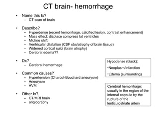 CT brain- hemorrhage Name this Ix? CT scan of brain Describe? Hyperdense (recent hemorrhage, calcified lesion, contrast enhancement) Mass effect: displace compress lat ventricles Midline shift Ventricular dilatation (CSF obs/atrophy of brain tissue) Widened cortical sulci (brain atrophy) Cerebral edema?? Dx? Cerebral hemorrhage  Common causes? Hypertension (Charcot-Bouchard aneurysm) Aneurysm AVM Other Ix? CT/MRI brain angiography Hypodense (black): Neoplasm/infarction Edema (surrounding) Cerebral hemorrhage: usually in the region of the internal capsule by the rupture of the lenticulostriate artery 