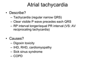 Atrial tachycardia Describe? Tachycardia (regular narrow QRS) Clear visible P wave precedes each QRS RP interval longer/equal PR interval (VS: AV reciprocating tachycardia) Causes? Digoxin toxicity IHD, RHD, cardiomyopathy Sick sinus syndrome COPD 