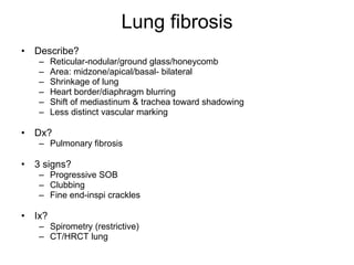 Lung fibrosis Describe? Reticular-nodular/ground glass/honeycomb Area: midzone/apical/basal- bilateral Shrinkage of lung Heart border/diaphragm blurring  Shift of mediastinum & trachea toward shadowing Less distinct vascular marking Dx? Pulmonary fibrosis 3 signs? Progressive SOB Clubbing Fine end-inspi crackles Ix? Spirometry (restrictive) CT/HRCT lung 