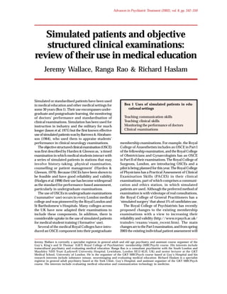 APT (2002), vol. 8, p. 342

Advances in Psychiatric Treatment (2002), vol. 8, pp. 342–350
Wallace et al/Oyebode

Simulated patients and objective
structured clinical examinations:
review of their use in medical education
Jeremy Wallace, Ranga Rao & Richard Haslam

Simulated or standardised patients have been used
in medical education and other medical settings for
some 30 years (Box 1). Their use encompasses undergraduate and postgraduate learning, the monitoring
of doctors’ performance and standardisation of
clinical examinations. Simulation has been used for
instruction in industry and the military for much
longer (Jason et al, 1971) but the first known effective
use of simulated patients was by Barrows & Abrahamson (1964), who used them to appraise students’
performance in clinical neurology examinations.
The objective structured clinical examination (OSCE)
was first described by Harden & Gleeson as, ‘a timed
examination in which medical students interact with
a series of simulated patients in stations that may
involve history-taking, physical examination,
counselling or patient management’ (Harden &
Gleeson, 1979). Because OSCEs have been shown to
be feasible and have good reliability and validity
(Hodges et al, 1998) their use has become widespread
as the standard for performance-based assessment,
particularly in undergraduate examinations.
The use of OSCEs in undergraduate examinations
(‘summative’ use) occurs in every London medical
college and was pioneered by the Royal London and
St Bartholomew’s Hospitals. Many colleges across
the UK have now adapted their examinations to
include these components. In addition, there is
considerable uptake in the use of simulated patients
for medical student training (‘formative’ use).
Several of the medical Royal Colleges have introduced an OSCE component into their postgraduate

Box 1 Uses of simulated patients in educational settings
Teaching communication skills
Teaching clinical skills
Monitoring the performance of doctors
Clinical examinations

membership examinations. For example, the Royal
College of Anaesthetists includes an OSCE in Part I
of the fellowship examination, and the Royal College
of Obstetricians and Gynaecologists has an OSCE
in Part II of their examinations. The Royal College of
Surgeons, London, are introducing OSCEs and a
pilot is being planned for this year. The Royal College
of Physicians has a Practical Assessment of Clinical
Examination Skills (PACES) in their clinical
examinations, part of which comprises a communication and ethics station, in which simulated
patients are used. Although the preferred method of
examination is with videotape of real consultations,
the Royal College of General Practitioners has a
‘simulated surgery’ that about 5% of candidates use.
The Royal College of Psychiatrists has recently
proposed changes to the existing membership
examinations with a view to increasing their
reliability and validity (http://www.rcpsych.ac.uk/
traindev/exams/exam_recent.htm). The main
changes are to the Part I examination, and from spring
2003 the existing individual patient assessment will

Jeremy Wallace is currently a specialist registrar in general adult and old age psychiatry and assistant course organiser of the
Guy’s, King’s and St Thomas’ (GKT) Royal College of Psychiatrists’ membership (MRCPsych) course. His interests include
transcultural psychiatry and evaluating medical education. Ranga Rao is a consultant psychiatrist with the South London and
Maudsley NHS Trust (Ladywell University Hospital, Lewisham, London SE13 6LH, UK) and senior lecturer at the GKT
Medical School, University of London. He is the organiser of the GKT MRCPsych course based at Guy’s Hospital and his
research interests include substance misuse, neuroimaging and evaluating medical education. Richard Haslam is a specialist
registrar in general adult psychiatry based at the York Clinic, Guy’s Hospital, and assistant organiser of the GKT MRCPsych
course. His interests include evaluating medical education and communication technology in medicine.

 