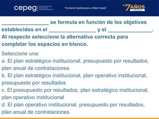 ________________ se formula en función de los objetivos
establecidos en el ________________ y el _______________.
Al respecto seleccione la alternativa correcta para
completar los espacios en blanco.
Seleccione una:
a. El plan estratégico institucional, presupuesto por resultados,
plan anual de contrataciones
b. El plan estratégico institucional, plan operativo institucional,
presupuesto por resultados
c. El presupuesto por resultados, plan estratégico institucional,
plan operativo institucional
d. El plan operativo institucional, presupuesto por resultados,
plan anual de contrataciones
 