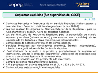 Supuestos excluidos (Sin supervisión del OSCE)
Art. 4 LCE
✓ Contratos bancarios y financieros de un servicio financiero (salvo seguros y
arrendamiento financiero distinto al regulado en la Ley 28563).
✓ Las que realizan los órganos del Servicio Exterior de la República – para su
funcionamiento y gestión, fuera del territorio nacional.
✓ Las del Ministerio de Relaciones Exteriores para la transmisión de mando
supremo y cumbres (interés nacional) y sus eventos conexos – debajo de los
umbrales de los tratados u otros compromisos internacionales.
✓ Contratación de notarios prevista en las contrataciones.
✓ Servicios brindados por conciliadores (centros), árbitros (instituciones),
miembros o adjudicadores de las Juntas de disputas.
✓ Contrataciones de acuerdo a exigencias y procedimientos de organización
internacional, Estados o entidades cooperantes- Operaciones de endeudamiento
externo o donaciones ligadas a dichas operaciones.
✓ Locación de servicios con los presidentes de directorios.
✓ Compra de bienes mediante remate público.
✓ APP y proyectos en activos regulados en el DL N 1224 y DL N° 674.
✓ Contrataciones sujetas a regímenes especiales.
 