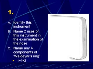 1. Identify this instrument Name 2 uses of this instrument in the examination of the nose Name any 4 components of ‘Waldeyar’s ring’ 1+1+2 