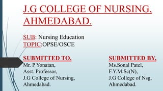 J.G COLLEGE OF NURSING,
AHMEDABAD.
SUB: Nursing Education
TOPIC:OPSE/OSCE
SUBMITTED TO, SUBMITTED BY,
Mr. P Yonatan, Ms.Sonal Patel,
Asst. Professor, F.Y.M.Sc(N),
J.G College of Nursing, J.G College of Nsg,
Ahmedabad. Ahmedabad.
 