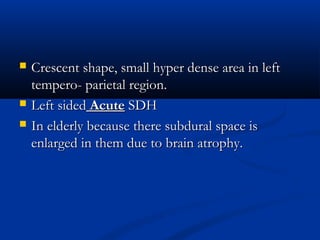   Crescent shape, small hyper dense area in left
    tempero- parietal region.
   Left sided Acute SDH
   In elderly because there subdural space is
    enlarged in them due to brain atrophy.
 
