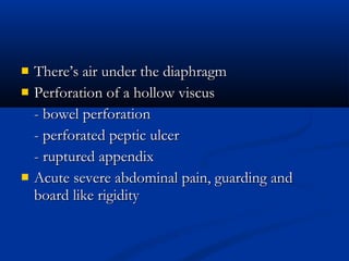    There’s air under the diaphragm
   Perforation of a hollow viscus
    - bowel perforation
    - perforated peptic ulcer
    - ruptured appendix
   Acute severe abdominal pain, guarding and
    board like rigidity
 