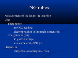 NG tubes
Measurement of the length & insertion
Uses
  Therapeutic-
     - for NG feeding
     - decompression of stomach contents in
  emergency surgery
     - in gastric lavarge
     - as a catheter in BPH pts
Diagnostic
     - suspected oesophageal atresia
 