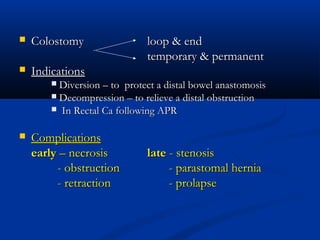    Colostomy                 loop & end
                              temporary & permanent
   Indications
         Diversion – to protect a distal bowel anastomosis
         Decompression – to relieve a distal obstruction
         In Rectal Ca following APR


   Complications
    early – necrosis          late - stenosis
         - obstruction             - parastomal hernia
         - retraction              - prolapse
 