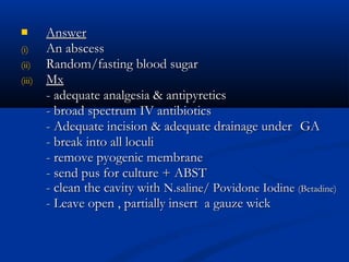        Answer
(i)     An abscess
(ii)    Random/fasting blood sugar
(iii)   Mx
        - adequate analgesia & antipyretics
        - broad spectrum IV antibiotics
        - Adequate incision & adequate drainage under GA
        - break into all loculi
        - remove pyogenic membrane
        - send pus for culture + ABST
        - clean the cavity with N.saline/ Povidone Iodine (Betadine)
        - Leave open , partially insert a gauze wick
 