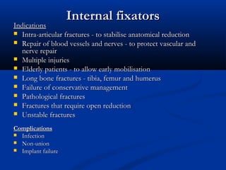 Internal fixators
Indications
 Intra-articular fractures - to stabilise anatomical reduction
 Repair of blood vessels and nerves - to protect vascular and
   nerve repair
 Multiple injuries
 Elderly patients - to allow early mobilisation
 Long bone fractures - tibia, femur and humerus
 Failure of conservative management
 Pathological fractures
 Fractures that require open reduction
 Unstable fractures

Complications
 Infection
 Non-union
 Implant failure
 