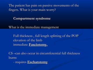 The patient has pain on passive movements of the
fingers. What is your main worry?

   Compartment syndrome

What is the immediate management

   Full thickness , full length splitting of the POP
   elevation of the limb
   immediate Fasciotomy.

CS –can also occur in circumferential full thickness
burns
   - requires Escharotomy
 