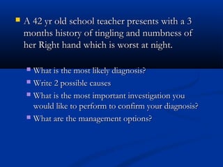   A 42 yr old school teacher presents with a 3
    months history of tingling and numbness of
    her Right hand which is worst at night.

     What is the most likely diagnosis?
     Write 2 possible causes

     What is the most important investigation you
      would like to perform to confirm your diagnosis?
     What are the management options?
 