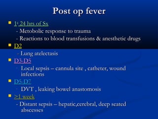 Post op fever
   1st 24 hrs of Sx
     - Metobolic response to trauma
     - Reactions to blood transfusions & anesthetic drugs
   D2
      - Lung atelectasis
   D3-D5
     - Local sepsis – cannula site , catheter, wound
        infections
   D5-D7
     - DVT , leaking bowel anastomosis
   >1 week
     - Distant sepsis – hepatic,cerebral, deep seated
        abscesses
 