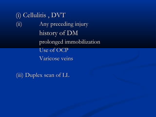(i) Cellulitis , DVT
(ii)      Any preceding injury
          history of DM
          prolonged immobilization
          Use of OCP
          Varicose veins

(iii) Duplex scan of LL
 