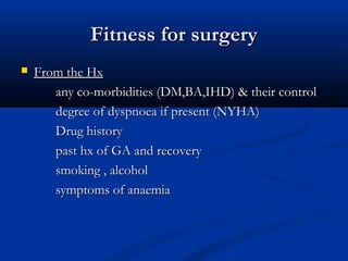 Fitness for surgery
   From the Hx
       any co-morbidities (DM,BA,IHD) & their control
       degree of dyspnoea if present (NYHA)
       Drug history
       past hx of GA and recovery
       smoking , alcohol
       symptoms of anaemia
 