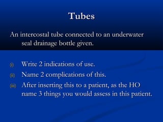 Tubes
An intercostal tube connected to an underwater
    seal drainage bottle given.

(i)     Write 2 indications of use.
(ii)    Name 2 complications of this.
(iii)   After inserting this to a patient, as the HO
        name 3 things you would assess in this patient.
 