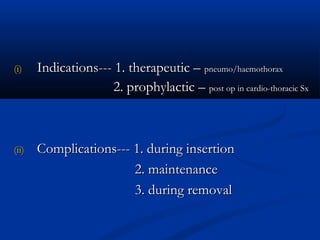 (i)    Indications--- 1. therapeutic – pneumo/haemothorax
                     2. prophylactic – post op in cardio-thoracic Sx



(ii)   Complications--- 1. during insertion
                        2. maintenance
                        3. during removal
 