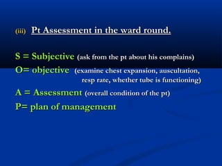 (iii)   Pt Assessment in the ward round.

S = Subjective (ask from the pt about his complains)
O= objective (examine chest expansion, auscultation,
                   resp rate, whether tube is functioning)
A = Assessment (overall condition of the pt)
P= plan of management
 