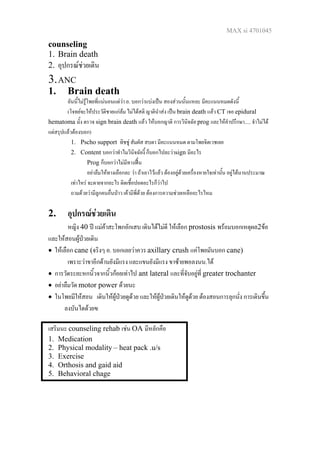 MAX si 4701045
counseling
1. Brain death
2. อุปกรณชวยเดิน
3.ANC
1. Brain death
อันนี้ไมรูโพยที่แนนอนแตวา อ. บอกวาแบงเปน สองสวนนั้นแหละ มีคะแนนหมดดังนี้
(โจทยจะใหประวัติชายแกลม ไมไดสติ ญาตินําสง เปน brain death แลว CT เจอ epidural
hematoma มั้ง ตรวจ sign brain death แลว ใหบอกญาติ การวินิจฉัย prog และใหคําปรึกษา..... จําไมได
แตสรุปแลวตองบอก)
1. Pscho support ทิชชู สัมผัส สบตา มีคะแนนหมด ตามโพยจิตเวชเลย
2. Content บอกวาทําไมวินิจฉัยงี้ ก็บอกไปละวาsign มีอะไร
Prog ก็บอกวาไมมีทางฟน
อยาลืมใหทางเลือกละ วา ถาเอาไวแลว ตองอยูดวยเครื่องหายใจเทานั้น อยูไดนานประมาณ
เทาไหร จะตายจากอะไร ติดเชื้อปอดอะไรก็วาไป
ถามดวยวามีลูกคนอื่นปาว เคามีพี่ดวย ตองการความชวยเหลืออะไรไหม
2. อุปกรณชวยเดิน
หญิง 40 ป แมคาสะโพกอักเสบ เดินไดไมดี ใหเลือก prostosis พรอมบอกเหตุผล2ขอ
และใหสอนผูปวยเดิน
• ใหเลือก cane (จริงๆ อ. บอกเลยวาควร axillary crush แคโพยมันบอก cane)
เพราะวาขาอีกดานยังมีแรง และแขนยังมีแรง ขาซายพอลงนน.ได
• การวัดระยะหกนิ้วจากนิ้วกอยเทาไป ant lateral และที่จับอยูที่ greater trochanter
• อยาลืมวัด motor power ดวยนะ
• ในโพยมีใหสอน เดินใหผูปวยดูดวย และใหผูปวยเดินใหดูดวย ตองสอนการลุกนั่ง การเดินขึ้น
ลงบันไดดวยฃ
เสริมนะ counseling rehab เชน OA มีหลักคือ
1. Medication
2. Physical modality – heat pack .u/s
3. Exercise
4. Orthosis and gaid aid
5. Behavioral chage
 