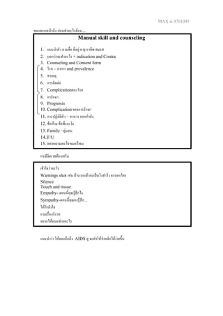 MAX si 4701045
ขอแทรกหนานึง กอนทําอะไรตอง.....
Manual skill and counseling
1. แนะนําตัว ถามชื่อ ที่อยู อายุ อาชีพ สมรส
2. บอกวาจะทําอะไร + indication and Contra
3. Counseling and Consent form
4. โรค – อาการ and prevalence
5. สาเหตุ
6. การติดตอ
7. Complicationของโรค
8. การักษา
9. Prognosis
10. Complication ของการรักษา
11. การปฏิบัติตัว – อาหาร ออกกําลัง
12. ขอหาม ขอพึงระวัง
13. Family –คูนอน
14.F/U
15. อยากถามอะไรหมอไหม
กรณีจิตเวชตองเสริม
เขาใจวาอะไร
Warnings shot เชน ถาบวกแลวจะเปนไงทําไง จะบอกใคร
Silence
Touch and tissue
Empathy- ตอนนี้คุณรูสึกไง
Sympathy-ตอนนี้คุณคงรูสึก....
ใหกําลังใจ
ถามเรื่องกังวล
อยากใหหมอชวยอะไร
แนะนําวา ใหลองนึกถึง AIDS ดู จะทําใหจําหลักไดงายขึ้น
 