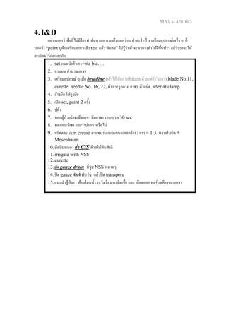 MAX si 4701045
4.I&D
อยากบอกวาขอนี้ไมมีใครทําทันหรอก อ.มาถึงบอกวาจะทําอะไรบาง เตรียมอุปกรณเสร็จ อ. ก็
บอกวา “paint ปูผา เตรียมยาชาแลว test แลว ทําเลย” ไมรูวาเคาจะหาทางทําใหดีขึ้นปาว แตวาเราจะให
ละเอียดไวกอนละกัน
1. set แนะนําตัวเอง+bla bla….
2. ถามนน คํานวณยาชา
3. เตรียมอุปกรณ ถุงมือ betadine (เคาใหเลือก hibitain ดวยแตวาไมเอา),blade No.11,
curette, needle No. 16, 22, ผาเจาะรูกลาง, ยาชา, ดามมีด, arterial clamp
4. ลางมือ ใสถุงมือ
5. เปด set, paint 2 ครั้ง
6. ปูผา
7. บอกผูปวยวาจะฉีดยาชา ฉีดยาชา รอบๆ รอ 30 sec
8. ทดสอบวาชา ถามวาปากชาหรือไม
9. กรีดตาม skin crease ตามขนานแนวแขน แผลกวาง : ยาว = 1:3, หงายใบมีด ±
Mesenbaum
10.มือบีบหนอง สง C/S ดวยไมพันสําลี
11.irrigate with NSS
12.curette
13.ยัด gauze drain ที่ชุม NSS หมาดๆ
14.ปด gauze 4x4 พับ ¼ แลวปด transpore
15.แนะนําผูปวย : หามโดนน้ํา ระวังเรื่องการติดเชื้อ และ เลือดออก ผลขางเคียงของยาชา
 