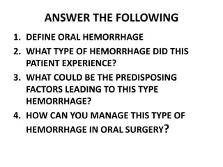 ANSWER THE FOLLOWING
1. DEFINE ORAL HEMORRHAGE
2. WHAT TYPE OF HEMORRHAGE DID THIS
PATIENT EXPERIENCE?
3. WHAT COULD BE THE PREDISPOSING
FACTORS LEADING TO THIS TYPE
HEMORRHAGE?
4. HOW CAN YOU MANAGE THIS TYPE OF
HEMORRHAGE IN ORAL SURGERY?
 