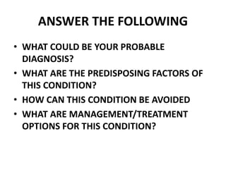 ANSWER THE FOLLOWING
• WHAT COULD BE YOUR PROBABLE
DIAGNOSIS?
• WHAT ARE THE PREDISPOSING FACTORS OF
THIS CONDITION?
• HOW CAN THIS CONDITION BE AVOIDED
• WHAT ARE MANAGEMENT/TREATMENT
OPTIONS FOR THIS CONDITION?
 